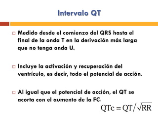 Intervalo QT
¨  Medido desde el comienzo del QRS hasta el
final de la onda T en la derivación más larga
que no tenga onda U.
¨  Incluye la activación y recuperación del
ventrículo, es decir, todo el potencial de acción.
¨  Al igual que el potencial de acción, el QT se
acorta con el aumento de la FC.
 
