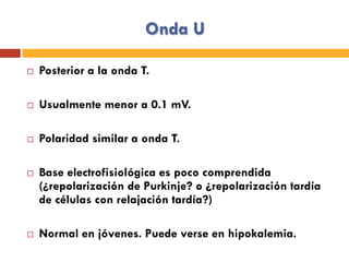 Onda U
¨  Posterior a la onda T.
¨  Usualmente menor a 0.1 mV.
¨  Polaridad similar a onda T.
¨  Base electrofisiológica es poco comprendida
(¿repolarización de Purkinje? o ¿repolarización tardía
de células con relajación tardía?)
¨  Normal en jóvenes. Puede verse en hipokalemia.
 