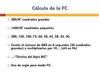 Cálculo de la FC
¨  300/Nº cuadrados grandes
¨  1500/Nº cuadrados pequeños
¨  300, 150, 100, 75, 60, 50, 43, 38, 33, 30.
¨  Contar el número de QRS en 6 segundos (30 cuadrados
grandes) y multiplicarlos por 10… (útil en FA)
¨  …“Técnica del lápiz BIC”
¨  Uso de regla para medir FC.
 