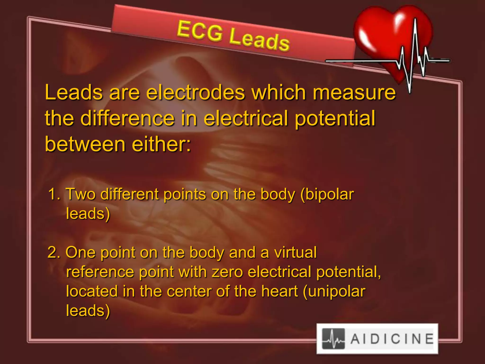 Leads are electrodes which measure
the difference in electrical potential
between either:

1. Two different points on the body (bipolar
   leads)

2. One point on the body and a virtual
   reference point with zero electrical potential,
   located in the center of the heart (unipolar
   leads)
 