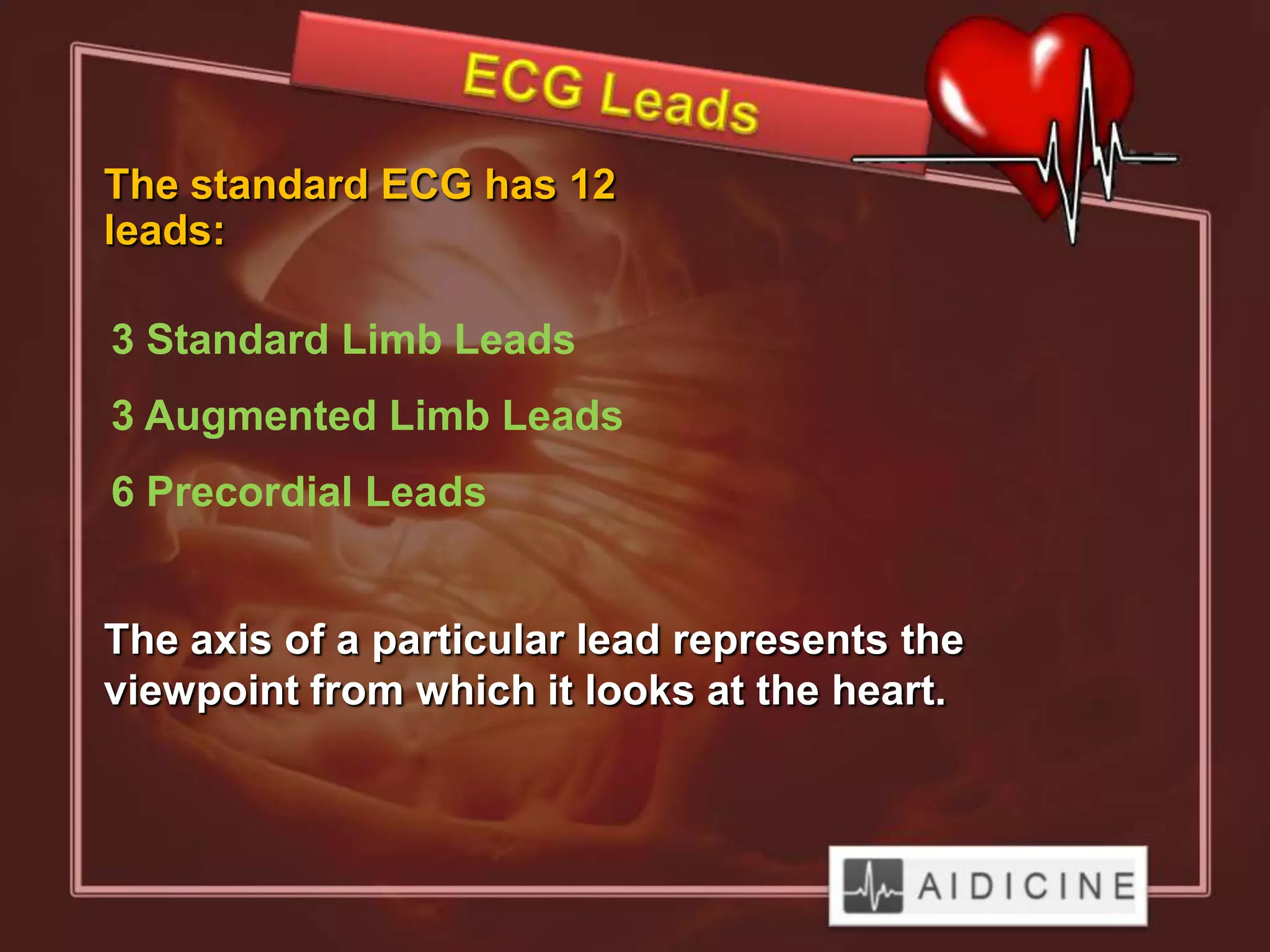 The standard ECG has 12
leads:

3 Standard Limb Leads
3 Augmented Limb Leads
6 Precordial Leads


The axis of a particular lead represents the
viewpoint from which it looks at the heart.
 