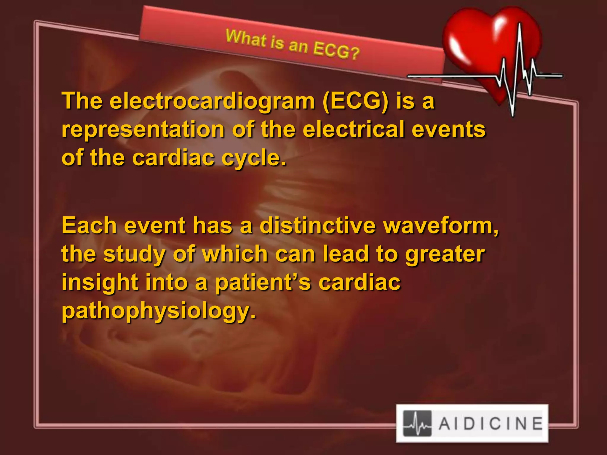 The electrocardiogram (ECG) is a
representation of the electrical events
of the cardiac cycle.

Each event has a distinctive waveform,
the study of which can lead to greater
insight into a patient’s cardiac
pathophysiology.
 