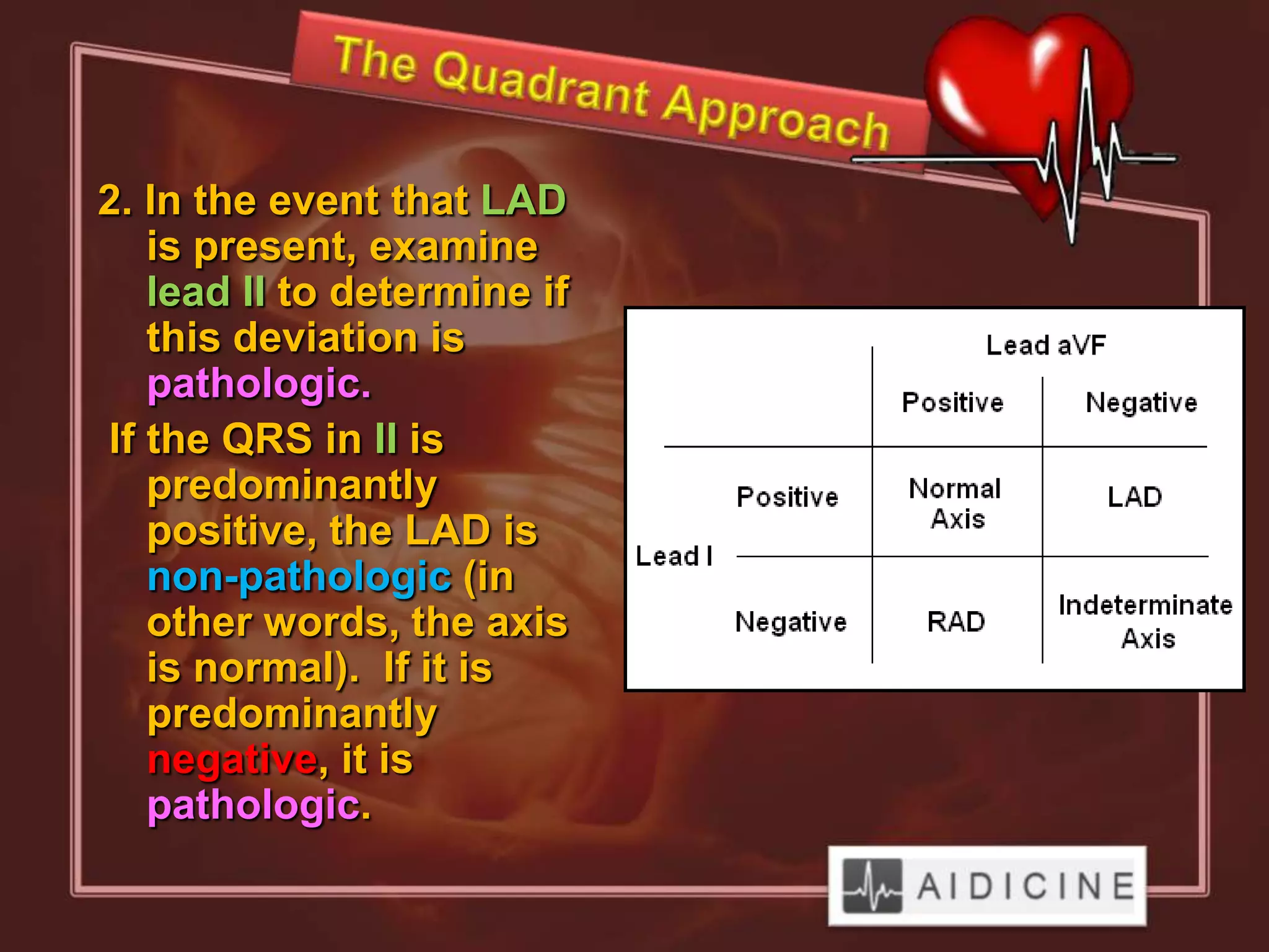 2. In the event that LAD
   is present, examine
   lead II to determine if
   this deviation is
   pathologic.
If the QRS in II is
   predominantly
   positive, the LAD is
   non-pathologic (in
   other words, the axis
   is normal). If it is
   predominantly
   negative, it is
   pathologic.
 