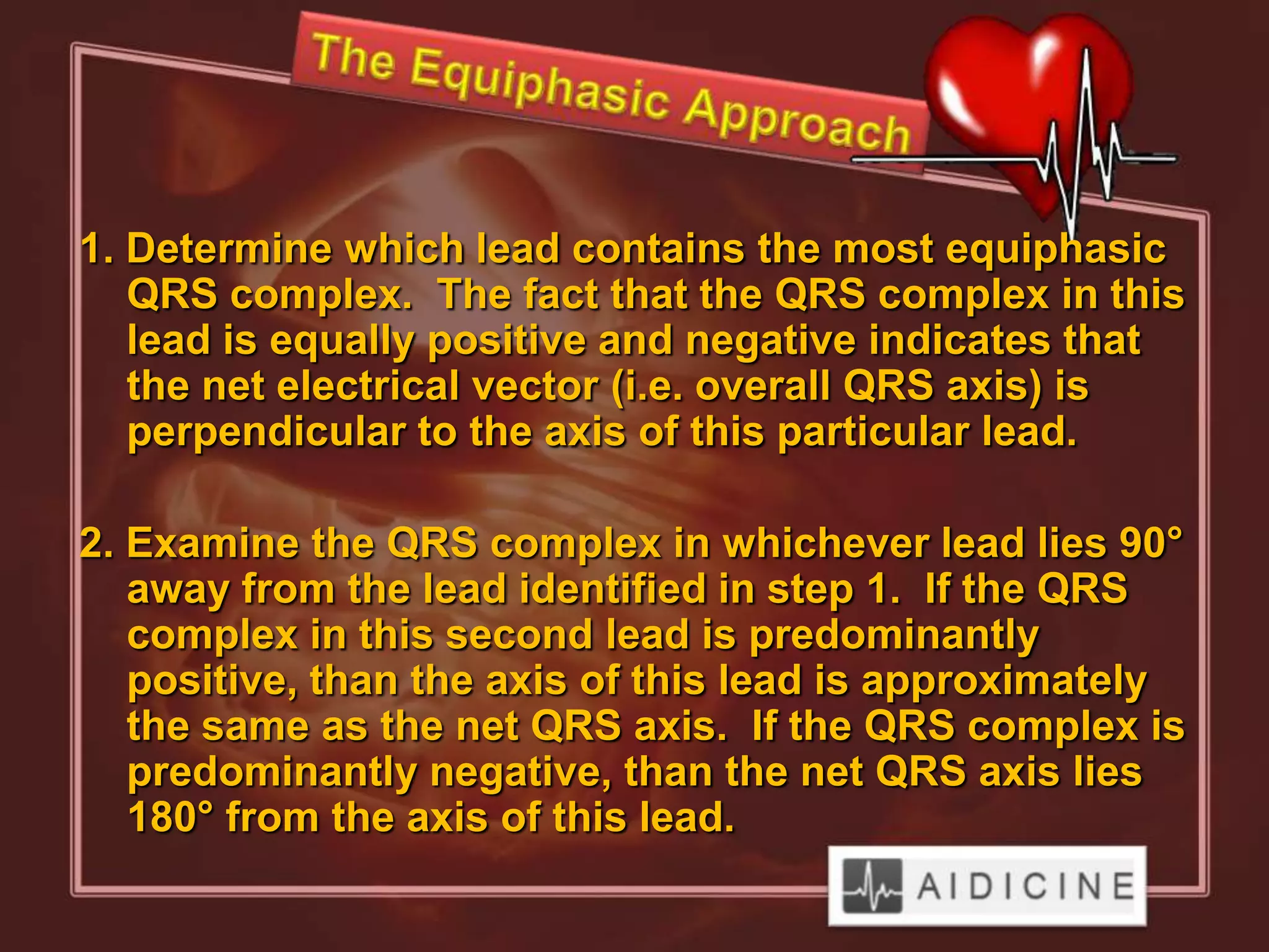 1. Determine which lead contains the most equiphasic
   QRS complex. The fact that the QRS complex in this
   lead is equally positive and negative indicates that
   the net electrical vector (i.e. overall QRS axis) is
   perpendicular to the axis of this particular lead.

2. Examine the QRS complex in whichever lead lies 90°
   away from the lead identified in step 1. If the QRS
   complex in this second lead is predominantly
   positive, than the axis of this lead is approximately
   the same as the net QRS axis. If the QRS complex is
   predominantly negative, than the net QRS axis lies
   180° from the axis of this lead.
 
