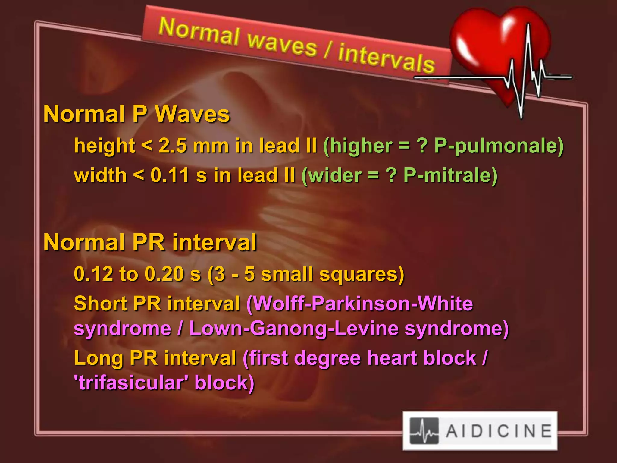 Normal P Waves
  height < 2.5 mm in lead II (higher = ? P-pulmonale)
  width < 0.11 s in lead II (wider = ? P-mitrale)


Normal PR interval
  0.12 to 0.20 s (3 - 5 small squares)
  Short PR interval (Wolff-Parkinson-White
  syndrome / Lown-Ganong-Levine syndrome)
  Long PR interval (first degree heart block /
  'trifasicular' block)
 