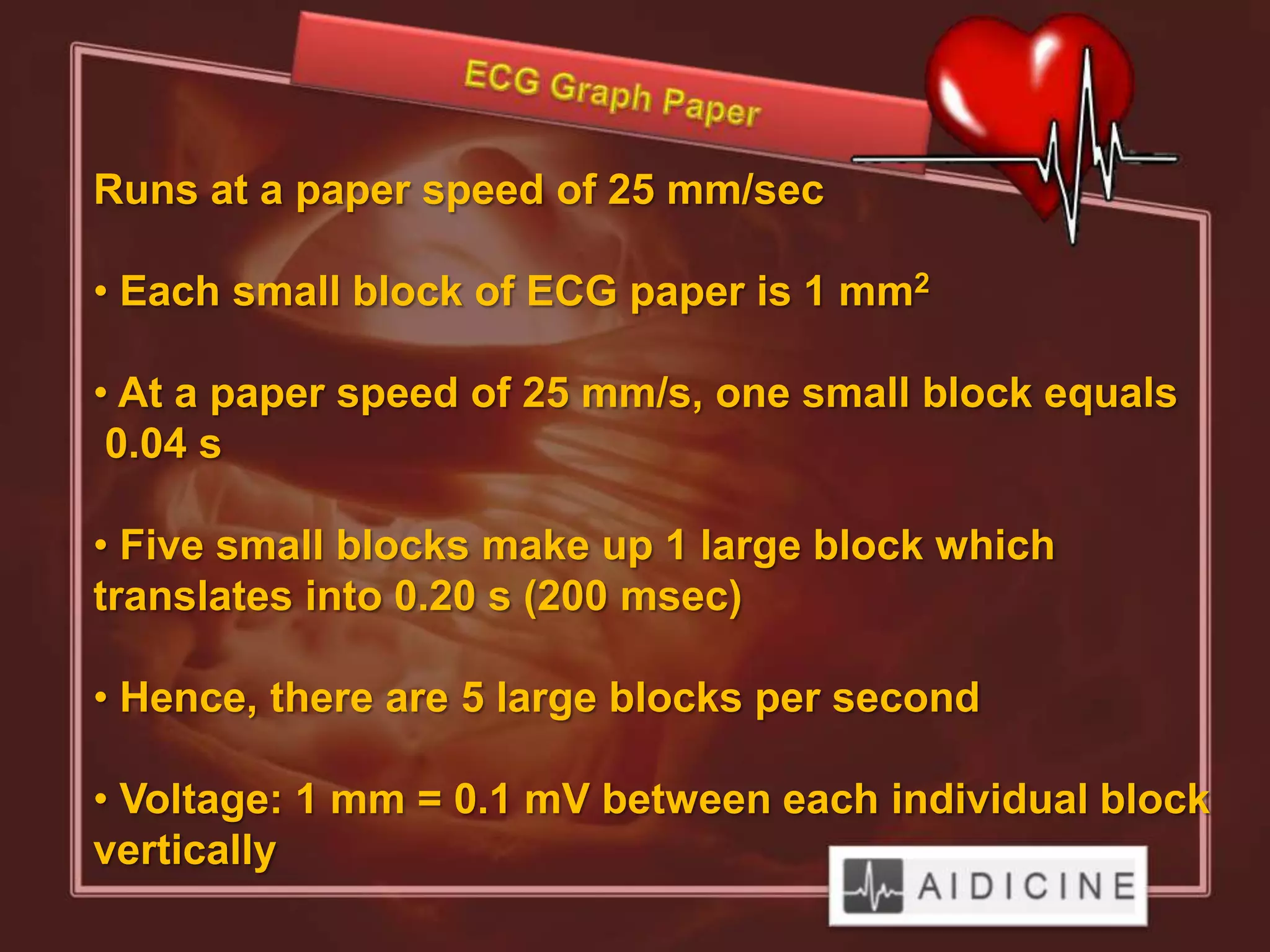 Runs at a paper speed of 25 mm/sec

• Each small block of ECG paper is 1 mm2

• At a paper speed of 25 mm/s, one small block equals
 0.04 s

• Five small blocks make up 1 large block which
translates into 0.20 s (200 msec)

• Hence, there are 5 large blocks per second

• Voltage: 1 mm = 0.1 mV between each individual block
vertically
 