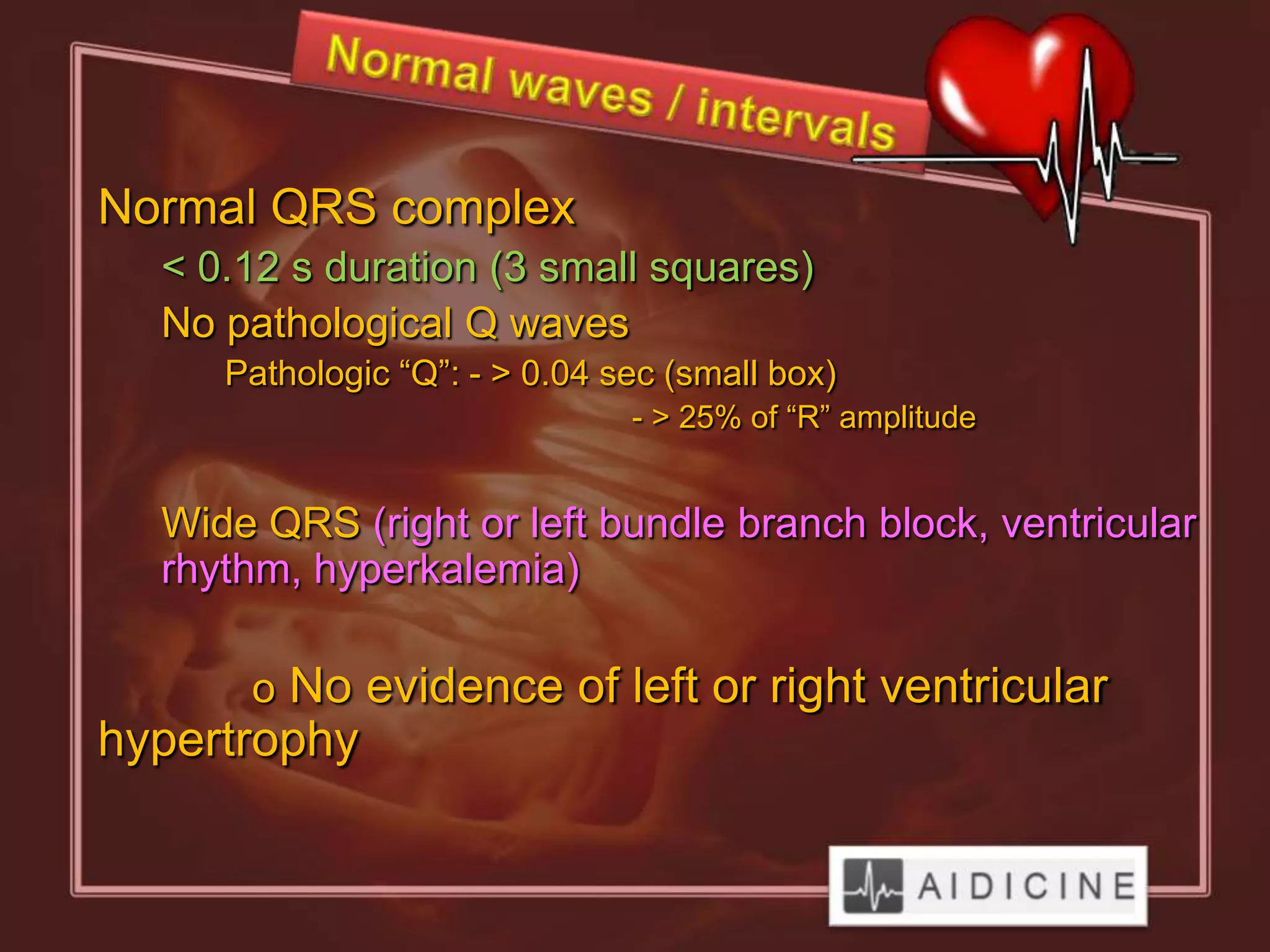 Normal QRS complex
  < 0.12 s duration (3 small squares)
  No pathological Q waves
     Pathologic “Q”: - > 0.04 sec (small box)
                               - > 25% of “R” amplitude


  Wide QRS (right or left bundle branch block, ventricular
  rhythm, hyperkalemia)

      o No evidence of left or right ventricular
hypertrophy
 