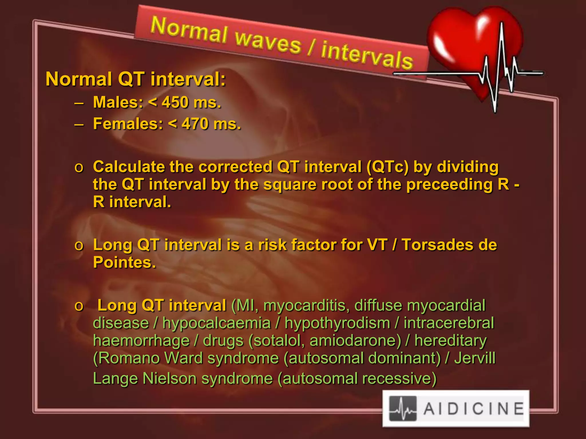 Normal QT interval:
   – Males: < 450 ms.
   – Females: < 470 ms.

   o Calculate the corrected QT interval (QTc) by dividing
     the QT interval by the square root of the preceeding R -
     R interval.

   o Long QT interval is a risk factor for VT / Torsades de
     Pointes.

   o Long QT interval (MI, myocarditis, diffuse myocardial
     disease / hypocalcaemia / hypothyrodism / intracerebral
     haemorrhage / drugs (sotalol, amiodarone) / hereditary
     (Romano Ward syndrome (autosomal dominant) / Jervill
     Lange Nielson syndrome (autosomal recessive)
 