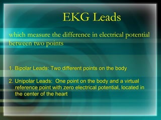 EKG Leads
which measure the difference in electrical potential
between two points
1. Bipolar Leads: Two different points on the body
2. Unipolar Leads: One point on the body and a virtual
reference point with zero electrical potential, located in
the center of the heart
 