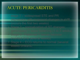 ACUTE PERICARDITIS
• stage 1 – widespread STE and PR
depression with reciprocal changes in aVR
(occurs the first two weeks)
• Stage 2 – normalization of ST changes;
generalized T wave flattening (1 to 3 weeks)
• Stage 3– Flattened T waves become
inverted (3 to several weeks)
• Stage 4 – ECG returns to normal (several
weeks onwards)
 