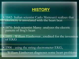 HISTORY
• 1842- Italian scientist Carlo Matteucci realizes that
electricity is associated with the heart beat
• 1876- Irish scientist Marey analyzes the electric
pattern of frog’s heart
• 1895 - William Einthoven , credited for the invention
of EKG
• 1906 - using the string electrometer EKG,
William Einthoven diagnoses some heart problems
 