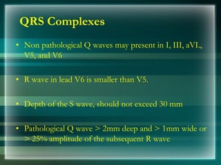 QRS Complexes
• Non pathological Q waves may present in I, III, aVL,
V5, and V6
• R wave in lead V6 is smaller than V5.
• Depth of the S wave, should not exceed 30 mm
• Pathological Q wave > 2mm deep and > 1mm wide or
> 25% amplitude of the subsequent R wave
 