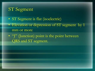 ST Segment
• ST Segment is flat (isoelectric)
• Elevation or depression of ST segment by 1
mm or more
• “J” (Junction) point is the point between
QRS and ST segment.
 