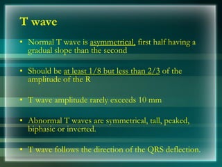 T wave
• Normal T wave is asymmetrical, first half having a
gradual slope than the second
• Should be at least 1/8 but less than 2/3 of the
amplitude of the R
• T wave amplitude rarely exceeds 10 mm
• Abnormal T waves are symmetrical, tall, peaked,
biphasic or inverted.
• T wave follows the direction of the QRS deflection.
 