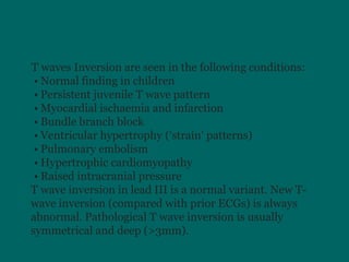 IT waves Inversion are seen in the following conditions:
• Normal finding in children
• Persistent juvenile T wave pattern
• Myocardial ischaemia and infarction
• Bundle branch block
• Ventricular hypertrophy (‘strain’ patterns)
• Pulmonary embolism
• Hypertrophic cardiomyopathy
• Raised intracranial pressure
T wave inversion in lead III is a normal variant. New T-
wave inversion (compared with prior ECGs) is always
abnormal. Pathological T wave inversion is usually
symmetrical and deep (>3mm).
 