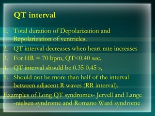 QT interval
1. Total duration of Depolarization and
Repolarization of ventricles.
2. QT interval decreases when heart rate increases
3. For HR = 70 bpm, QT<0.40 sec.
4. QT interval should be 0.35 0.45 s,
5. Should not be more than half of the interval
between adjacent R waves (RR interval).
Examples of Long QT syndromes- Jervell and Lange
-nielsen syndrome and Romano Ward syndrome
 