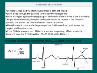 To calculate the heart rate-corrected QT interval QTc. Bazett's formula is used
Calculation of QT interval
•Use lead II. Use lead V5 alternatively if lead II cannot be read.
•Draw a line through the baseline (preferably the PR segment)
•Draw a tangent against the steepest part of the end of the T wave. If the T wave has
two positive deflections, the taller deflection should be chosen. If the T wave is
biphasic, the end of the taller deflection should be chosen.
•The QT interval starts at the beginning of the QRS interval and ends where the
tangent and baseline cross.
•If the QRS duration exceeds 120ms the amount surpassing ,120ms should be
deducted from the QT interval (i.e. QT=QT-(QRS width-120ms) )
 