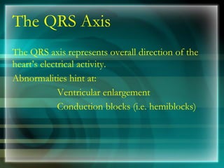 The QRS Axis
The QRS axis represents overall direction of the
heart’s electrical activity.
Abnormalities hint at:
Ventricular enlargement
Conduction blocks (i.e. hemiblocks)
 