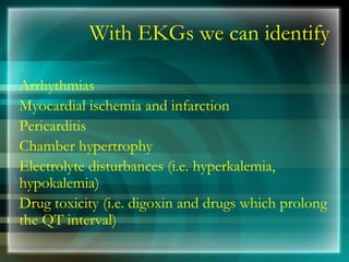 With EKGs we can identify
Arrhythmias
Myocardial ischemia and infarction
Pericarditis
Chamber hypertrophy
Electrolyte disturbances (i.e. hyperkalemia,
hypokalemia)
Drug toxicity (i.e. digoxin and drugs which prolong
the QT interval)
 