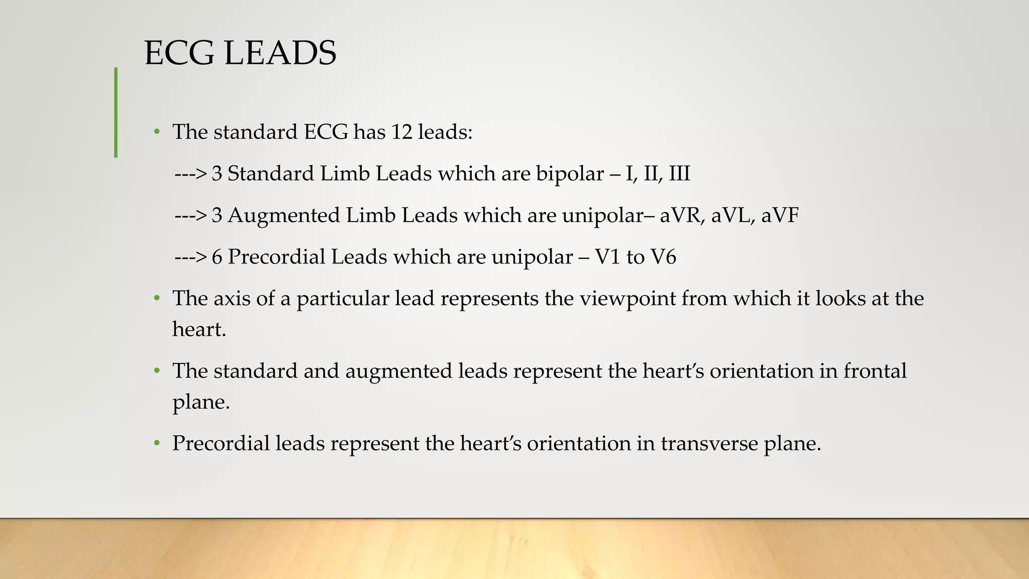 ECG LEADS
• The standard ECG has 12 leads:
---> 3 Standard Limb Leads which are bipolar – I, II, III
---> 3 Augmented Limb Leads which are unipolar– aVR, aVL, aVF
---> 6 Precordial Leads which are unipolar – V1 to V6
• The axis of a particular lead represents the viewpoint from which it looks at the
heart.
• The standard and augmented leads represent the heart’s orientation in frontal
plane.
• Precordial leads represent the heart’s orientation in transverse plane.
 