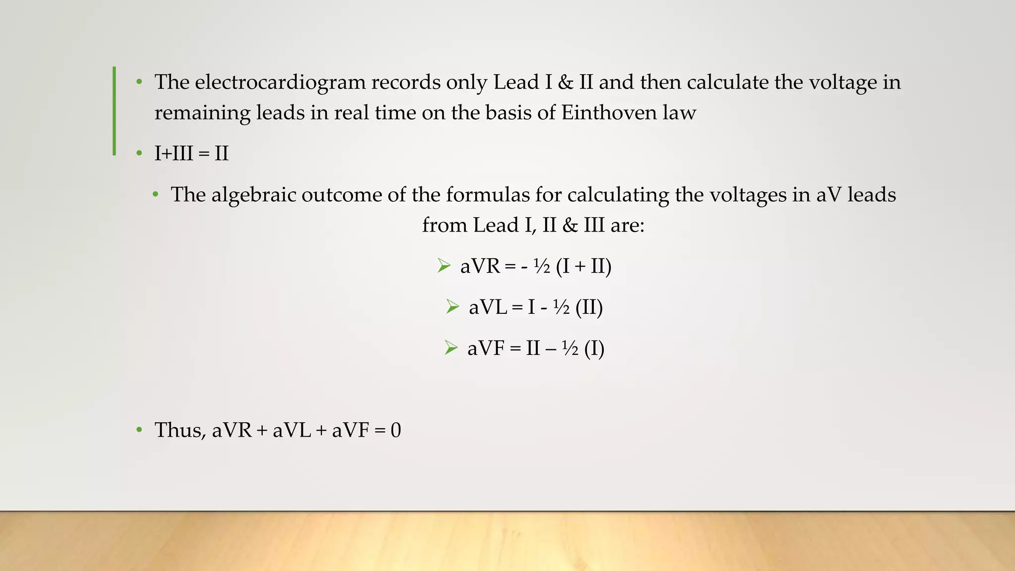 • The electrocardiogram records only Lead I & II and then calculate the voltage in
remaining leads in real time on the basis of Einthoven law
• I+III = II
• The algebraic outcome of the formulas for calculating the voltages in aV leads
from Lead I, II & III are:
 aVR = - ½ (I + II)
 aVL = I - ½ (II)
 aVF = II – ½ (I)
• Thus, aVR + aVL + aVF = 0
 