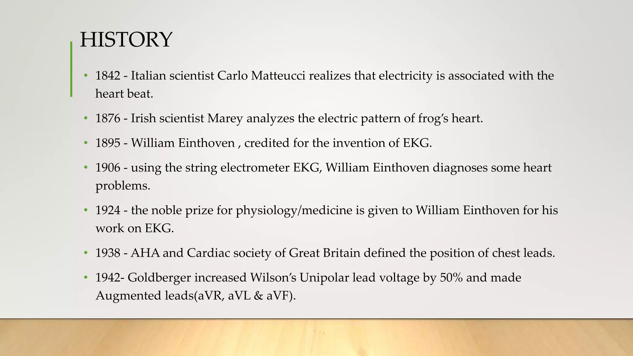 HISTORY
• 1842 - Italian scientist Carlo Matteucci realizes that electricity is associated with the
heart beat.
• 1876 - Irish scientist Marey analyzes the electric pattern of frog’s heart.
• 1895 - William Einthoven , credited for the invention of EKG.
• 1906 - using the string electrometer EKG, William Einthoven diagnoses some heart
problems.
• 1924 - the noble prize for physiology/medicine is given to William Einthoven for his
work on EKG.
• 1938 - AHA and Cardiac society of Great Britain defined the position of chest leads.
• 1942- Goldberger increased Wilson’s Unipolar lead voltage by 50% and made
Augmented leads(aVR, aVL & aVF).
 