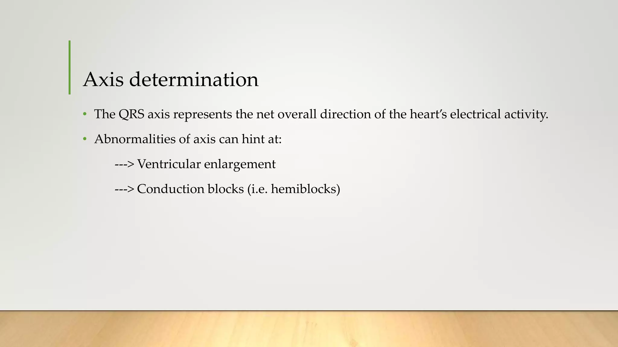 Axis determination
• The QRS axis represents the net overall direction of the heart’s electrical activity.
• Abnormalities of axis can hint at:
---> Ventricular enlargement
---> Conduction blocks (i.e. hemiblocks)
 