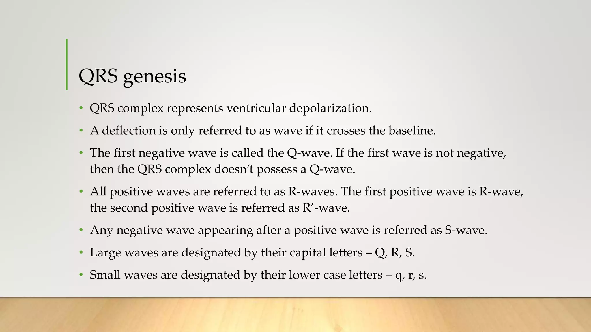 QRS genesis
• QRS complex represents ventricular depolarization.
• A deflection is only referred to as wave if it crosses the baseline.
• The first negative wave is called the Q-wave. If the first wave is not negative,
then the QRS complex doesn’t possess a Q-wave.
• All positive waves are referred to as R-waves. The first positive wave is R-wave,
the second positive wave is referred as R’-wave.
• Any negative wave appearing after a positive wave is referred as S-wave.
• Large waves are designated by their capital letters – Q, R, S.
• Small waves are designated by their lower case letters – q, r, s.
 
