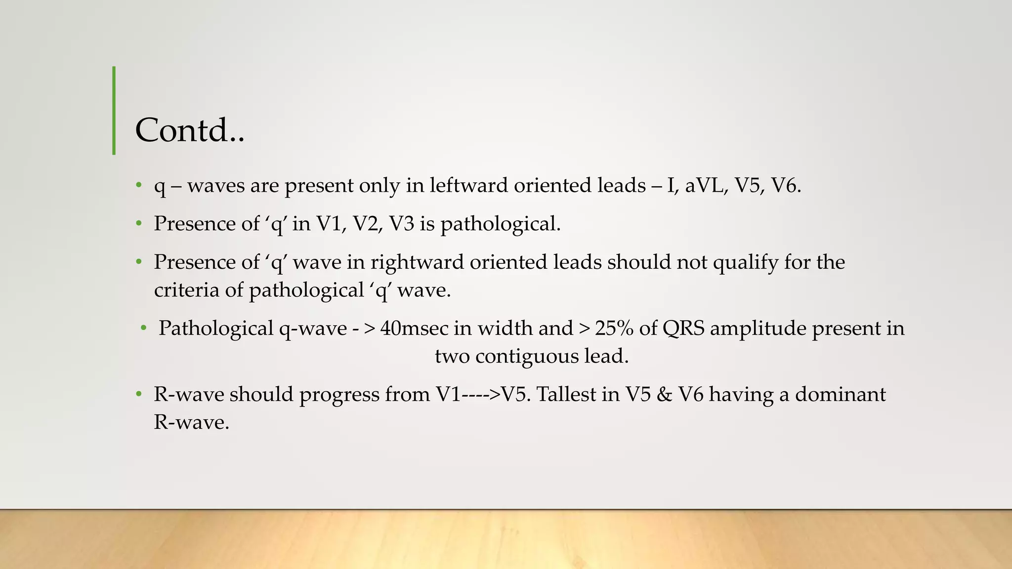Contd..
• q – waves are present only in leftward oriented leads – I, aVL, V5, V6.
• Presence of ‘q’ in V1, V2, V3 is pathological.
• Presence of ‘q’ wave in rightward oriented leads should not qualify for the
criteria of pathological ‘q’ wave.
• Pathological q-wave - > 40msec in width and > 25% of QRS amplitude present in
two contiguous lead.
• R-wave should progress from V1---->V5. Tallest in V5 & V6 having a dominant
R-wave.
 