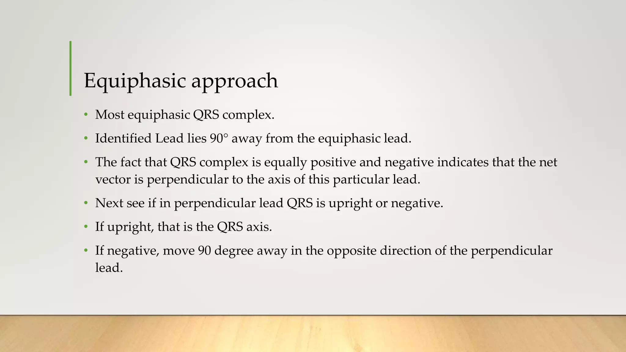 Equiphasic approach
• Most equiphasic QRS complex.
• Identified Lead lies 90° away from the equiphasic lead.
• The fact that QRS complex is equally positive and negative indicates that the net
vector is perpendicular to the axis of this particular lead.
• Next see if in perpendicular lead QRS is upright or negative.
• If upright, that is the QRS axis.
• If negative, move 90 degree away in the opposite direction of the perpendicular
lead.
 
