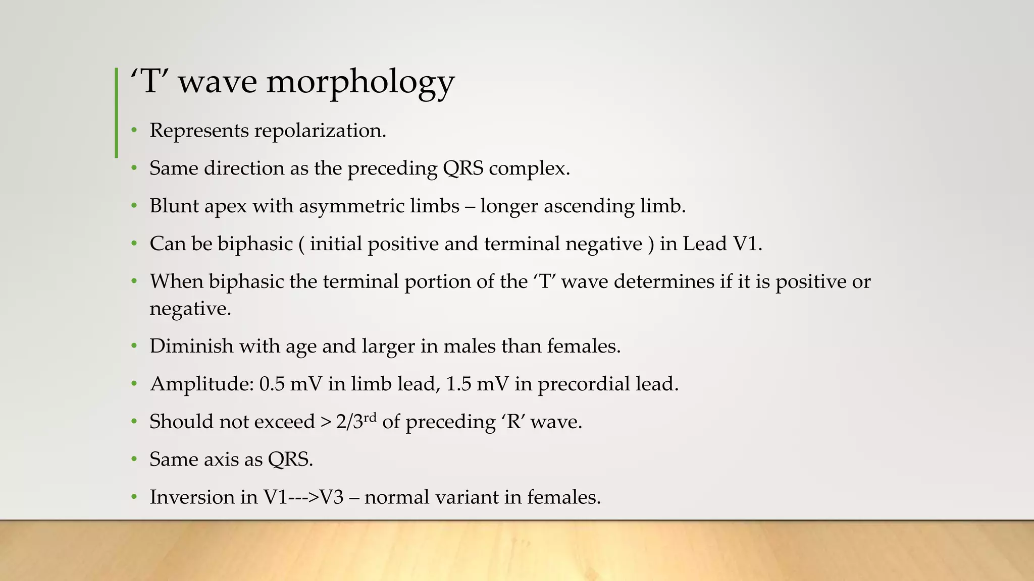 ‘T’ wave morphology
• Represents repolarization.
• Same direction as the preceding QRS complex.
• Blunt apex with asymmetric limbs – longer ascending limb.
• Can be biphasic ( initial positive and terminal negative ) in Lead V1.
• When biphasic the terminal portion of the ‘T’ wave determines if it is positive or
negative.
• Diminish with age and larger in males than females.
• Amplitude: 0.5 mV in limb lead, 1.5 mV in precordial lead.
• Should not exceed > 2/3rd of preceding ‘R’ wave.
• Same axis as QRS.
• Inversion in V1--->V3 – normal variant in females.
 