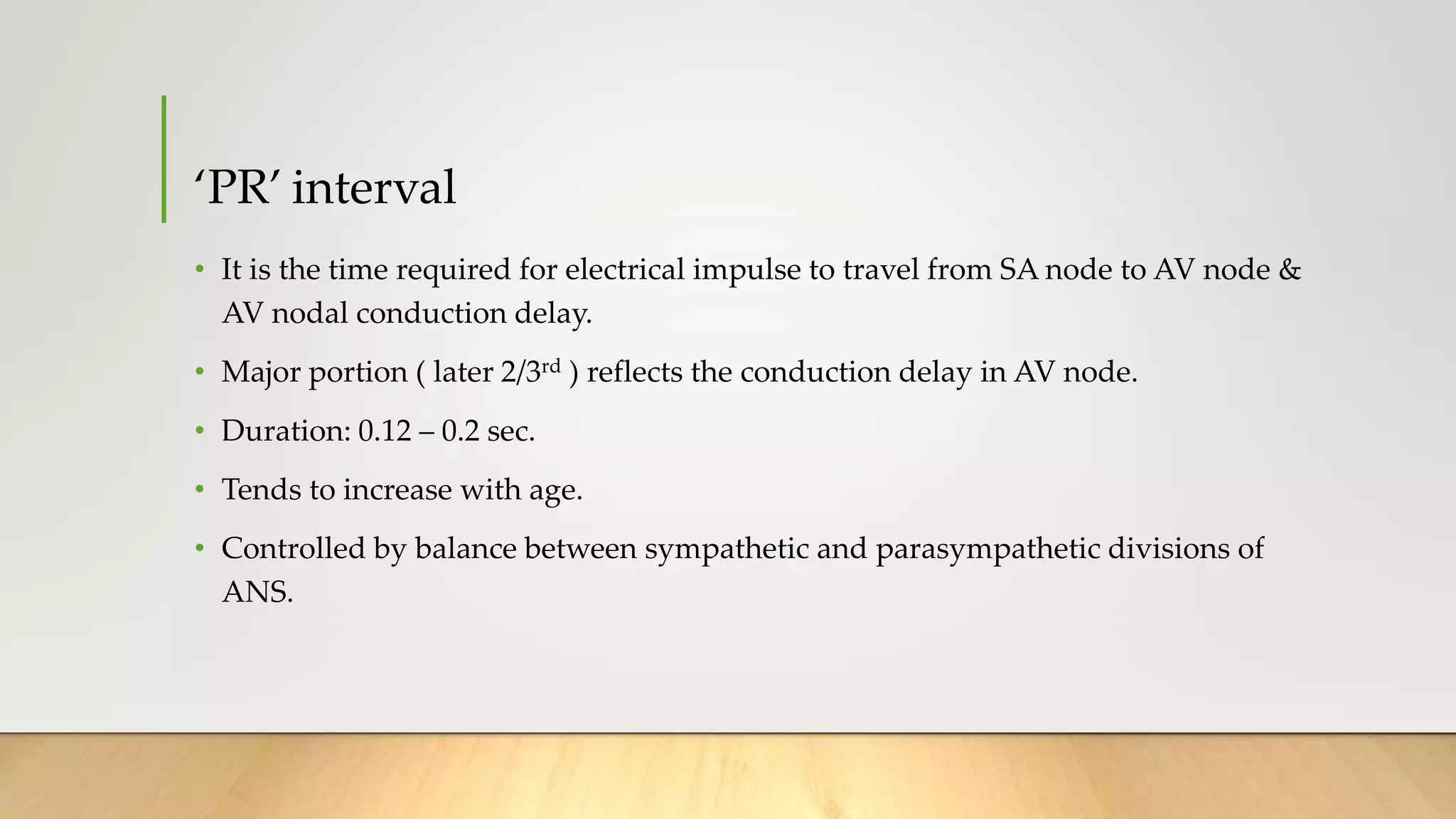 ‘PR’ interval
• It is the time required for electrical impulse to travel from SA node to AV node &
AV nodal conduction delay.
• Major portion ( later 2/3rd ) reflects the conduction delay in AV node.
• Duration: 0.12 – 0.2 sec.
• Tends to increase with age.
• Controlled by balance between sympathetic and parasympathetic divisions of
ANS.
 