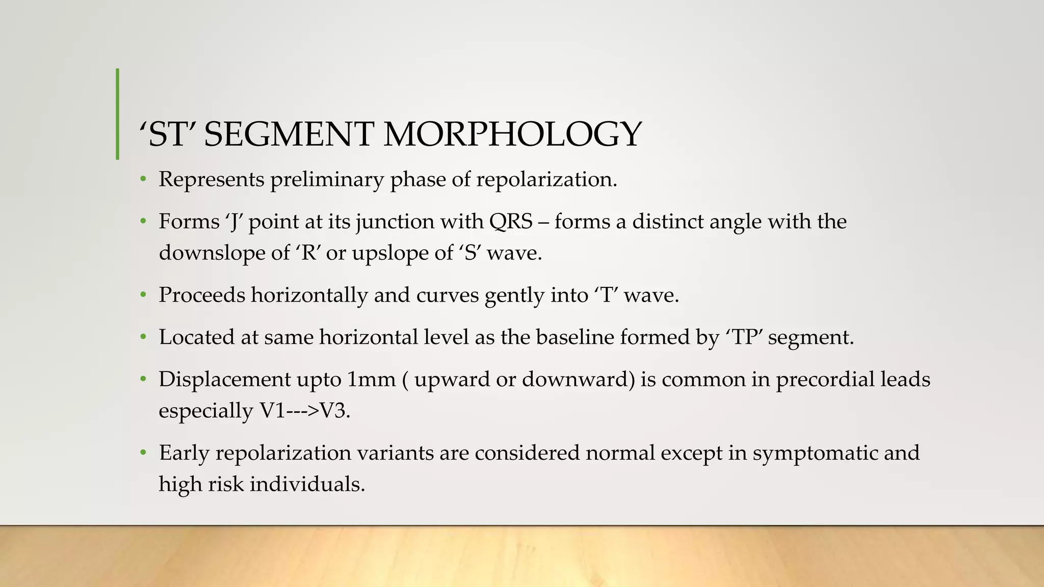 ‘ST’ SEGMENT MORPHOLOGY
• Represents preliminary phase of repolarization.
• Forms ‘J’ point at its junction with QRS – forms a distinct angle with the
downslope of ‘R’ or upslope of ‘S’ wave.
• Proceeds horizontally and curves gently into ‘T’ wave.
• Located at same horizontal level as the baseline formed by ‘TP’ segment.
• Displacement upto 1mm ( upward or downward) is common in precordial leads
especially V1--->V3.
• Early repolarization variants are considered normal except in symptomatic and
high risk individuals.
 