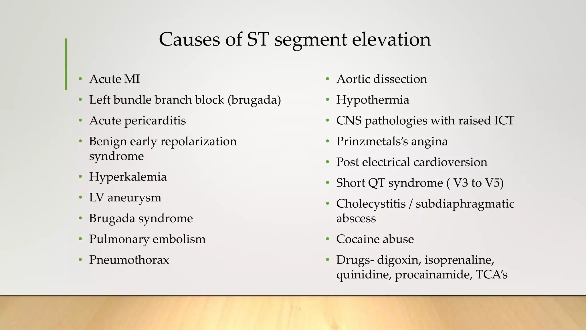 Causes of ST segment elevation
• Acute MI
• Left bundle branch block (brugada)
• Acute pericarditis
• Benign early repolarization
syndrome
• Hyperkalemia
• LV aneurysm
• Brugada syndrome
• Pulmonary embolism
• Pneumothorax
• Aortic dissection
• Hypothermia
• CNS pathologies with raised ICT
• Prinzmetals’s angina
• Post electrical cardioversion
• Short QT syndrome ( V3 to V5)
• Cholecystitis / subdiaphragmatic
abscess
• Cocaine abuse
• Drugs- digoxin, isoprenaline,
quinidine, procainamide, TCA’s
 