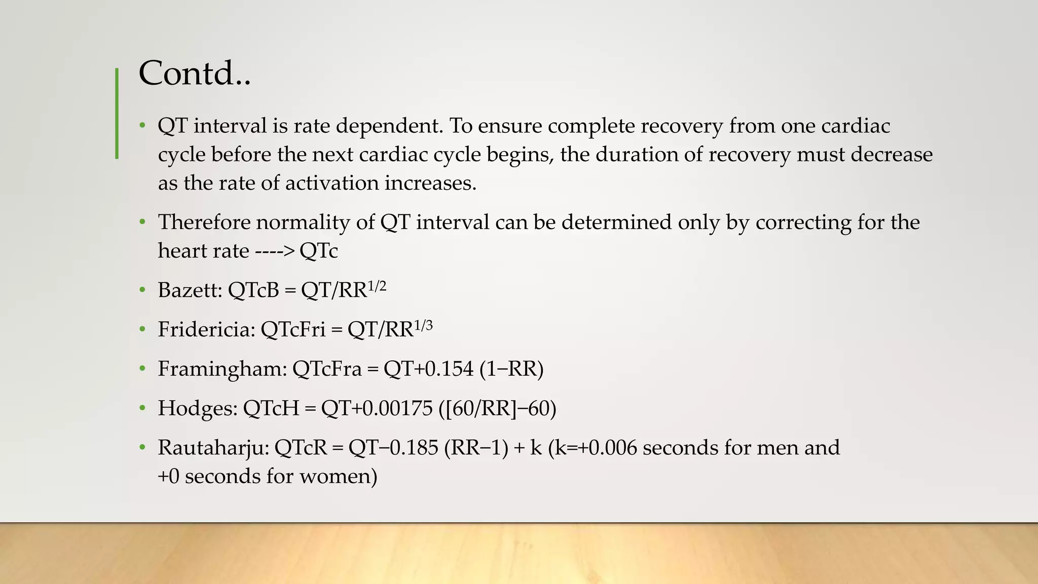 Contd..
• QT interval is rate dependent. To ensure complete recovery from one cardiac
cycle before the next cardiac cycle begins, the duration of recovery must decrease
as the rate of activation increases.
• Therefore normality of QT interval can be determined only by correcting for the
heart rate ----> QTc
• Bazett: QTcB = QT/RR1/2
• Fridericia: QTcFri = QT/RR1/3
• Framingham: QTcFra = QT+0.154 (1−RR)
• Hodges: QTcH = QT+0.00175 ([60/RR]−60)
• Rautaharju: QTcR = QT−0.185 (RR−1) + k (k=+0.006 seconds for men and
+0 seconds for women)
 
