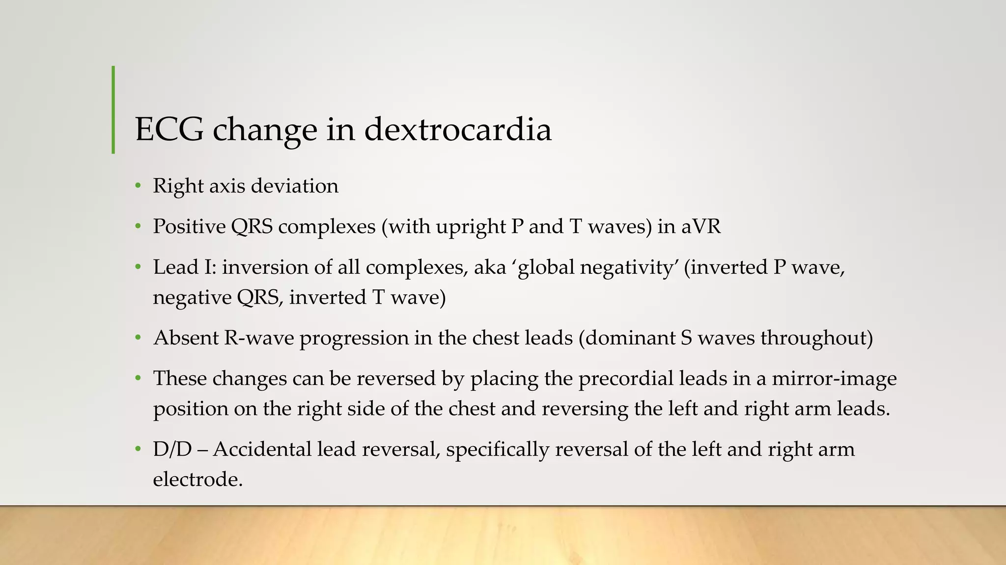 ECG change in dextrocardia
• Right axis deviation
• Positive QRS complexes (with upright P and T waves) in aVR
• Lead I: inversion of all complexes, aka ‘global negativity’ (inverted P wave,
negative QRS, inverted T wave)
• Absent R-wave progression in the chest leads (dominant S waves throughout)
• These changes can be reversed by placing the precordial leads in a mirror-image
position on the right side of the chest and reversing the left and right arm leads.
• D/D – Accidental lead reversal, specifically reversal of the left and right arm
electrode.
 