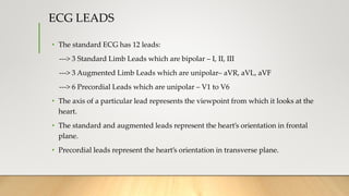 ECG LEADS
• The standard ECG has 12 leads:
---> 3 Standard Limb Leads which are bipolar – I, II, III
---> 3 Augmented Limb Leads which are unipolar– aVR, aVL, aVF
---> 6 Precordial Leads which are unipolar – V1 to V6
• The axis of a particular lead represents the viewpoint from which it looks at the
heart.
• The standard and augmented leads represent the heart’s orientation in frontal
plane.
• Precordial leads represent the heart’s orientation in transverse plane.
 