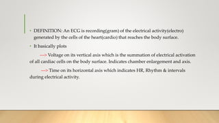 • DEFINITION: An ECG is recording(gram) of the electrical activity(electro)
generated by the cells of the heart(cardio) that reaches the body surface.
• It basically plots
---> Voltage on its vertical axis which is the summation of electrical activation
of all cardiac cells on the body surface. Indicates chamber enlargement and axis.
---> Time on its horizontal axis which indicates HR, Rhythm & intervals
during electrical activity.
 