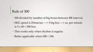 Rule of 300
• 300 divided by number of big boxes between RR interval.
• EKG speed is 25mm/sec ---> 5 big box ---> so, per minute
is 5 x 60 = 300 box.
• This works only when rhythm is regular.
• Better applicable when HR < 100.
 