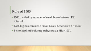 Rule of 1500
• 1500 divided by number of small boxes between RR
interval.
• Each big box contains 5 small boxes, hence 300 x 5 = 1500.
• Better applicable during tachycardia ( HR > 100).
 