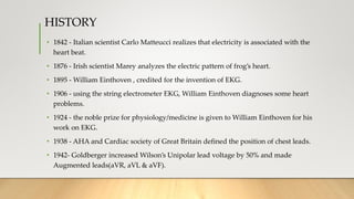 HISTORY
• 1842 - Italian scientist Carlo Matteucci realizes that electricity is associated with the
heart beat.
• 1876 - Irish scientist Marey analyzes the electric pattern of frog’s heart.
• 1895 - William Einthoven , credited for the invention of EKG.
• 1906 - using the string electrometer EKG, William Einthoven diagnoses some heart
problems.
• 1924 - the noble prize for physiology/medicine is given to William Einthoven for his
work on EKG.
• 1938 - AHA and Cardiac society of Great Britain defined the position of chest leads.
• 1942- Goldberger increased Wilson’s Unipolar lead voltage by 50% and made
Augmented leads(aVR, aVL & aVF).
 