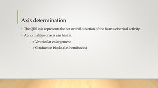 Axis determination
• The QRS axis represents the net overall direction of the heart’s electrical activity.
• Abnormalities of axis can hint at:
---> Ventricular enlargement
---> Conduction blocks (i.e. hemiblocks)
 