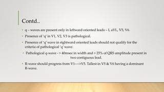 Contd..
• q – waves are present only in leftward oriented leads – I, aVL, V5, V6.
• Presence of ‘q’ in V1, V2, V3 is pathological.
• Presence of ‘q’ wave in rightward oriented leads should not qualify for the
criteria of pathological ‘q’ wave.
• Pathological q-wave - > 40msec in width and > 25% of QRS amplitude present in
two contiguous lead.
• R-wave should progress from V1---->V5. Tallest in V5 & V6 having a dominant
R-wave.
 