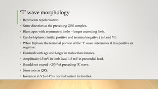‘T’ wave morphology
• Represents repolarization.
• Same direction as the preceding QRS complex.
• Blunt apex with asymmetric limbs – longer ascending limb.
• Can be biphasic ( initial positive and terminal negative ) in Lead V1.
• When biphasic the terminal portion of the ‘T’ wave determines if it is positive or
negative.
• Diminish with age and larger in males than females.
• Amplitude: 0.5 mV in limb lead, 1.5 mV in precordial lead.
• Should not exceed > 2/3rd of preceding ‘R’ wave.
• Same axis as QRS.
• Inversion in V1--->V3 – normal variant in females.
 