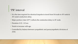 ‘PR’ interval
• It is the time required for electrical impulse to travel from SA node to AV node &
AV nodal conduction delay.
• Major portion ( later 2/3rd ) reflects the conduction delay in AV node.
• Duration: 0.12 – 0.2 sec.
• Tends to increase with age.
• Controlled by balance between sympathetic and parasympathetic divisions of
ANS.
 