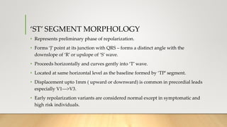 ‘ST’ SEGMENT MORPHOLOGY
• Represents preliminary phase of repolarization.
• Forms ‘J’ point at its junction with QRS – forms a distinct angle with the
downslope of ‘R’ or upslope of ‘S’ wave.
• Proceeds horizontally and curves gently into ‘T’ wave.
• Located at same horizontal level as the baseline formed by ‘TP’ segment.
• Displacement upto 1mm ( upward or downward) is common in precordial leads
especially V1--->V3.
• Early repolarization variants are considered normal except in symptomatic and
high risk individuals.
 
