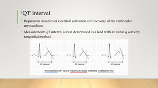 ‘QT’ interval
• Represents duration of electrical activation and recovery of the ventricular
myocardium.
• Measurement: QT interval is best determined in a lead with an initial q wave by
tangential method.
 