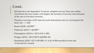 Contd..
• QT interval is rate dependent. To ensure complete recovery from one cardiac
cycle before the next cardiac cycle begins, the duration of recovery must decrease
as the rate of activation increases.
• Therefore normality of QT interval can be determined only by correcting for the
heart rate ----> QTc
• Bazett: QTcB = QT/RR1/2
• Fridericia: QTcFri = QT/RR1/3
• Framingham: QTcFra = QT+0.154 (1−RR)
• Hodges: QTcH = QT+0.00175 ([60/RR]−60)
• Rautaharju: QTcR = QT−0.185 (RR−1) + k (k=+0.006 seconds for men and
+0 seconds for women)
 