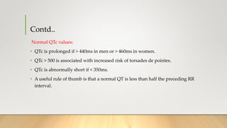 Contd..
Normal QTc values:
• QTc is prolonged if > 440ms in men or > 460ms in women.
• QTc > 500 is associated with increased risk of torsades de pointes.
• QTc is abnormally short if < 350ms.
• A useful rule of thumb is that a normal QT is less than half the preceding RR
interval.
 