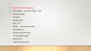 Causes for QT prolongation:
• Electrolytes – hypo K+, Mg2+, Ca2+
• Increasing age
• Females
• Bradycardia
• MI / LVF
• ROSC - post cardiac arrest
• Hypothermia
• Recent cardioversions
• Congenital long QT
• Raised ICT
• Hepatic dysfunction
 